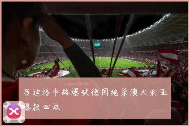 吕迪格中路爆破德国绝杀澳大利亚爆款回放