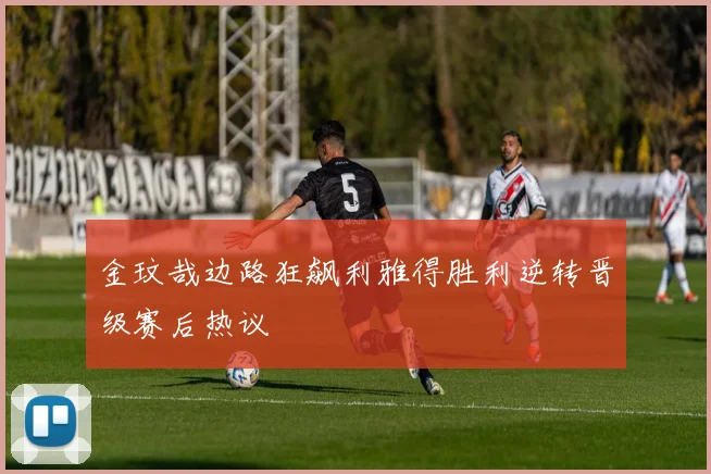 金玟哉边路狂飙利雅得胜利逆转晋级赛后热议