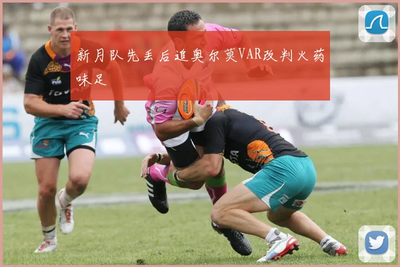 新月队先丢后追奥尔莫VAR改判火药味足