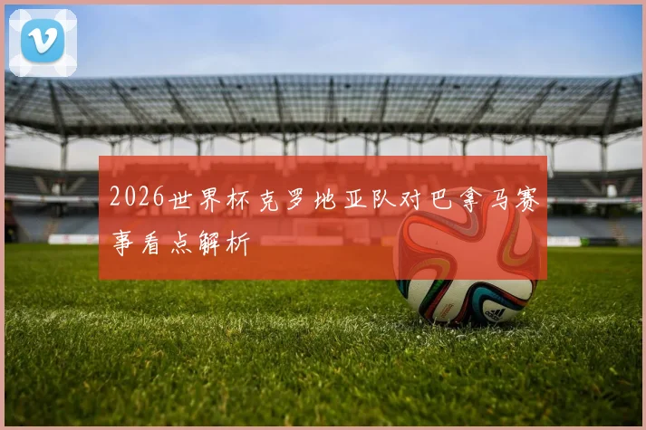 2026世界杯克罗地亚队对巴拿马赛事看点解析