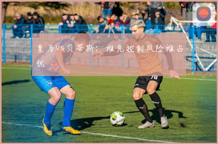 皇马vs贝蒂斯:谁先控制风险谁占优