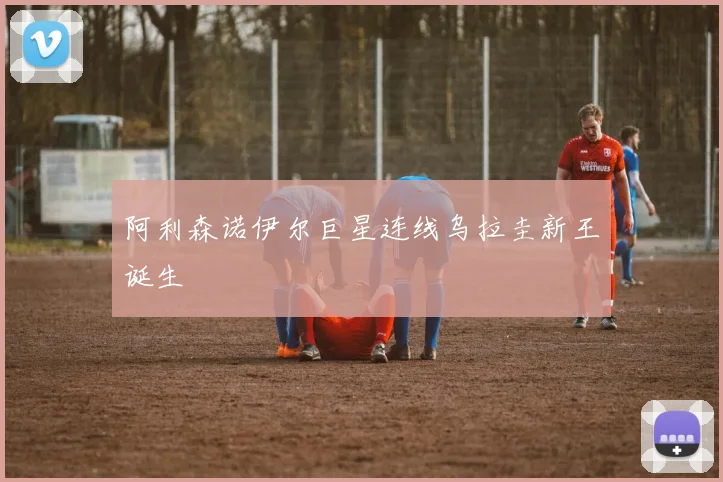阿利森诺伊尔巨星连线乌拉圭新王诞生
