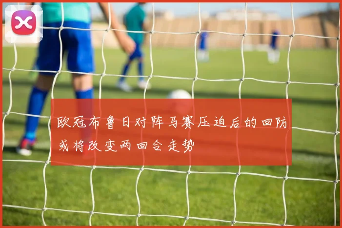 欧冠布鲁日对阵马赛压迫后的回防或将改变两回合走势
