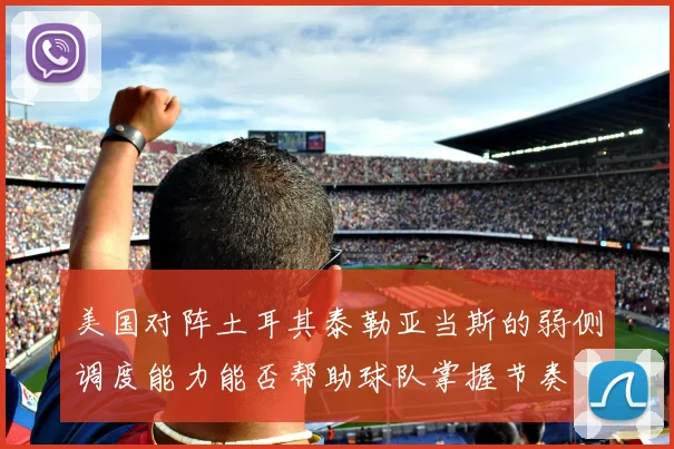 美国对阵土耳其泰勒亚当斯的弱侧调度能力能否帮助球队掌握节奏