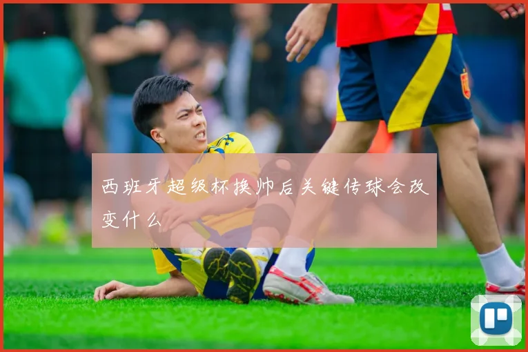 西班牙超级杯换帅后关键传球会改变什么