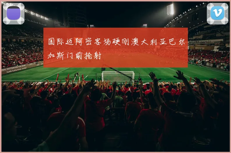 国际迈阿密客场硬刚澳大利亚巴尔加斯门前抢射