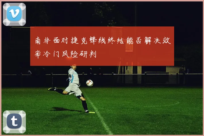 南非面对捷克锋线终结能否解决效率冷门风险研判