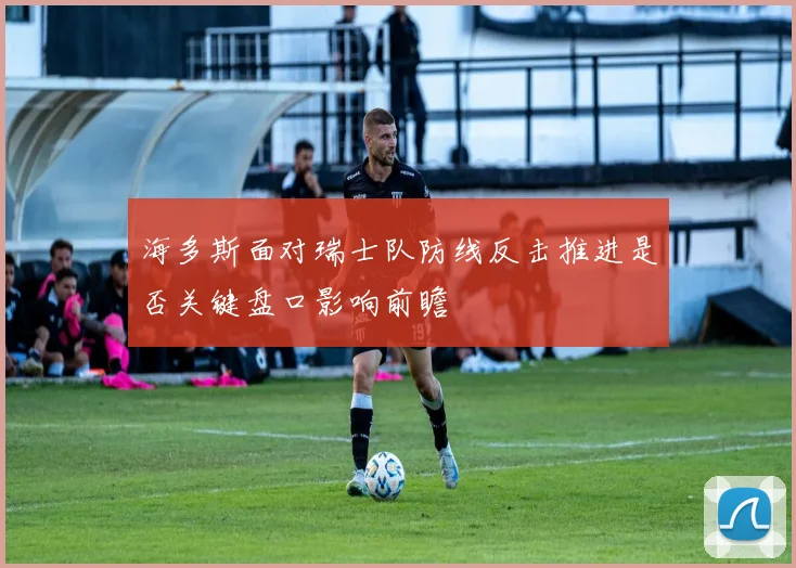 海多斯面对瑞士队防线反击推进是否关键盘口影响前瞻