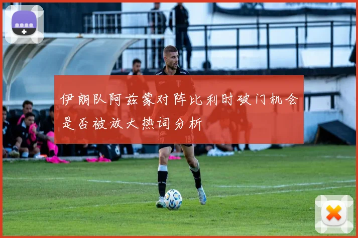 伊朗队阿兹蒙对阵比利时破门机会是否被放大热词分析