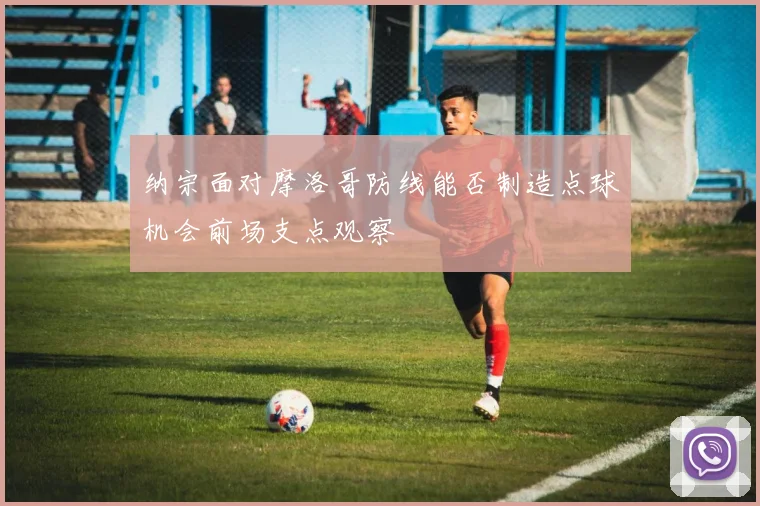 纳宗面对摩洛哥防线能否制造点球机会前场支点观察