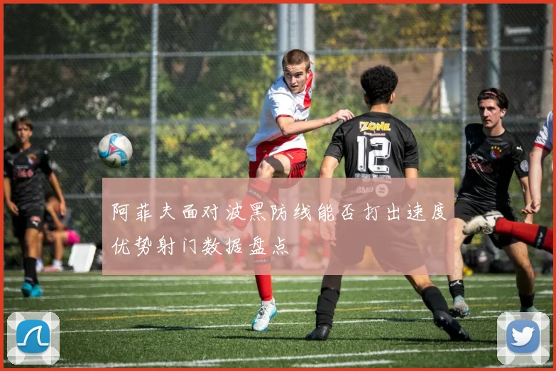 阿菲夫面对波黑防线能否打出速度优势射门数据盘点
