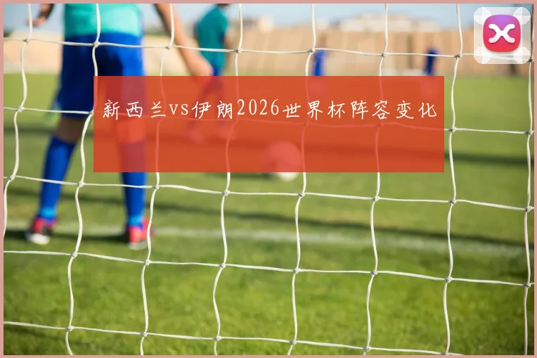 新西兰vs伊朗2026世界杯阵容变化