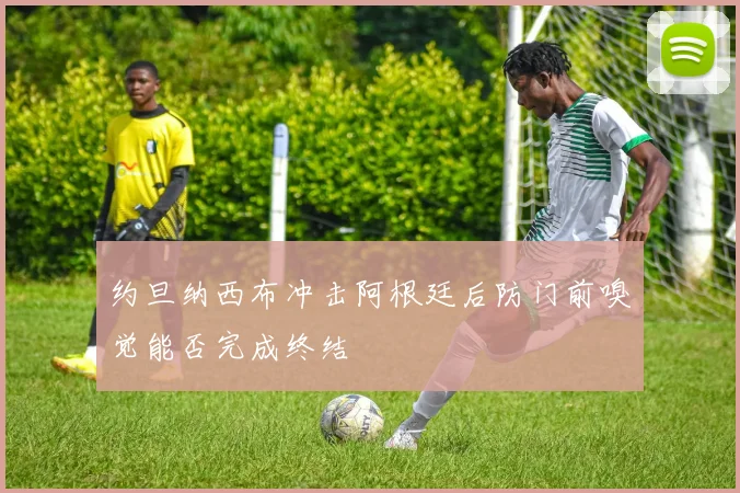 约旦纳西布冲击阿根廷后防门前嗅觉能否完成终结