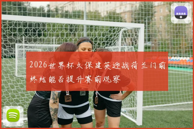 2026世界杯久保建英迎战荷兰门前终结能否提升赛前观察