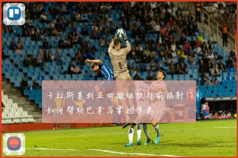 卡拉斯基利亚回撤组织与前插射门如何帮助巴拿马掌控节奏
