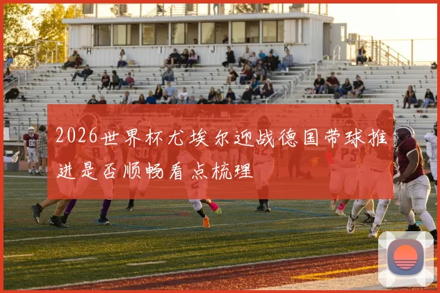 2026世界杯尤埃尔迎战德国带球推进是否顺畅看点梳理