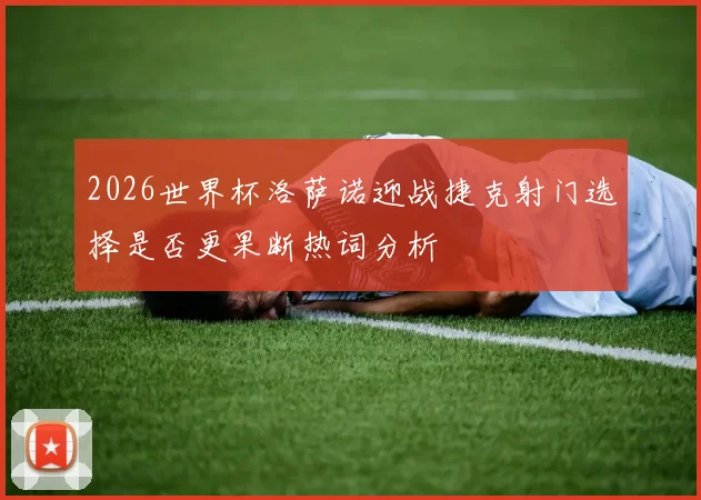 2026世界杯洛萨诺迎战捷克射门选择是否更果断热词分析