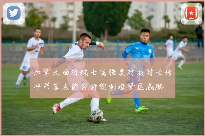 加拿大面对瑞士高强度对抗时长传冲吊落点能否持续制造禁区威胁