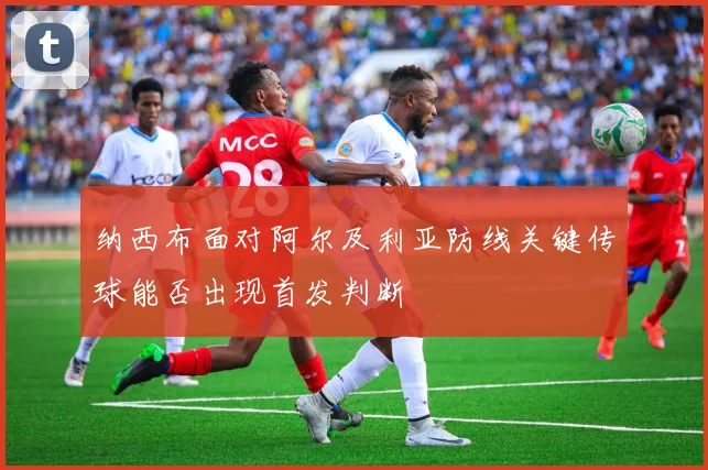 纳西布面对阿尔及利亚防线关键传球能否出现首发判断