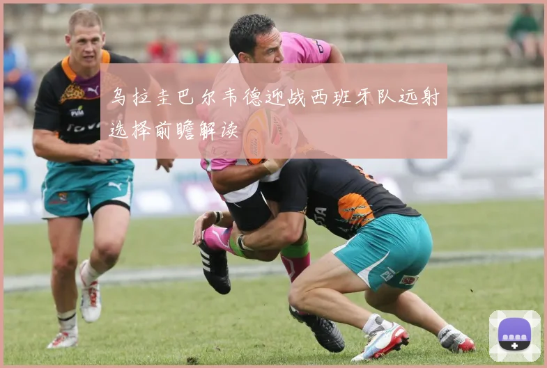 乌拉圭巴尔韦德迎战西班牙队远射选择前瞻解读