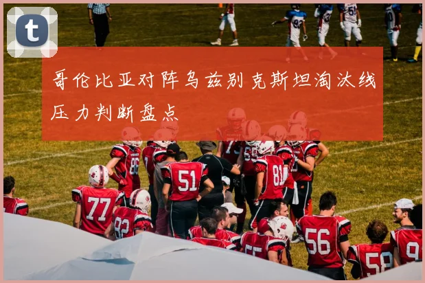 哥伦比亚对阵乌兹别克斯坦淘汰线压力判断盘点