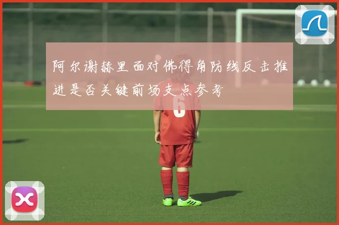 阿尔谢赫里面对佛得角防线反击推进是否关键前场支点参考