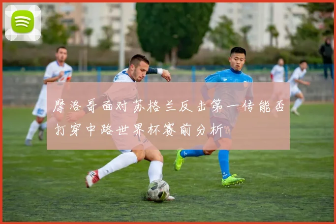 摩洛哥面对苏格兰反击第一传能否打穿中路世界杯赛前分析