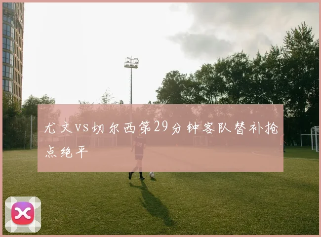 尤文vs切尔西第29分钟客队替补抢点绝平