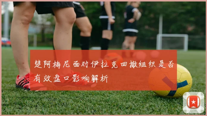 楚阿梅尼面对伊拉克回撤组织是否有效盘口影响解析