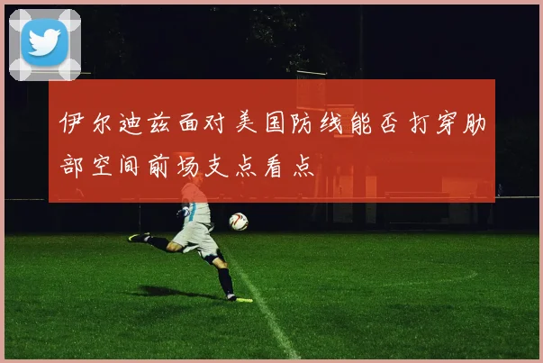 伊尔迪兹面对美国防线能否打穿肋部空间前场支点看点