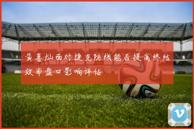 黄喜灿面对捷克防线能否提高终结效率盘口影响评估