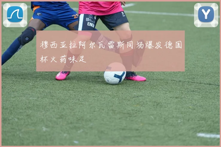 穆西亚拉阿尔瓦雷斯同场爆发德国杯火药味足