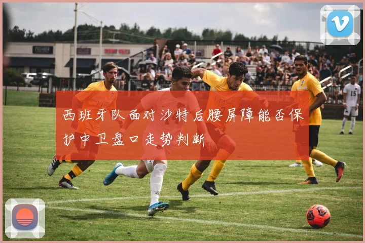 西班牙队面对沙特后腰屏障能否保护中卫盘口走势判断