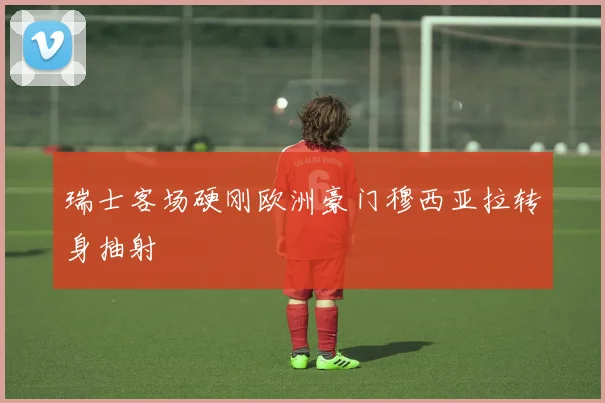 瑞士客场硬刚欧洲豪门穆西亚拉转身抽射
