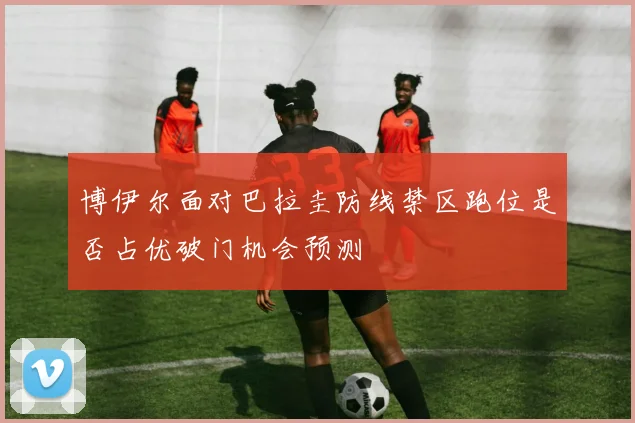 博伊尔面对巴拉圭防线禁区跑位是否占优破门机会预测