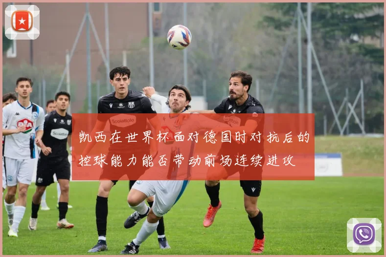 凯西在世界杯面对德国时对抗后的控球能力能否带动前场连续进攻