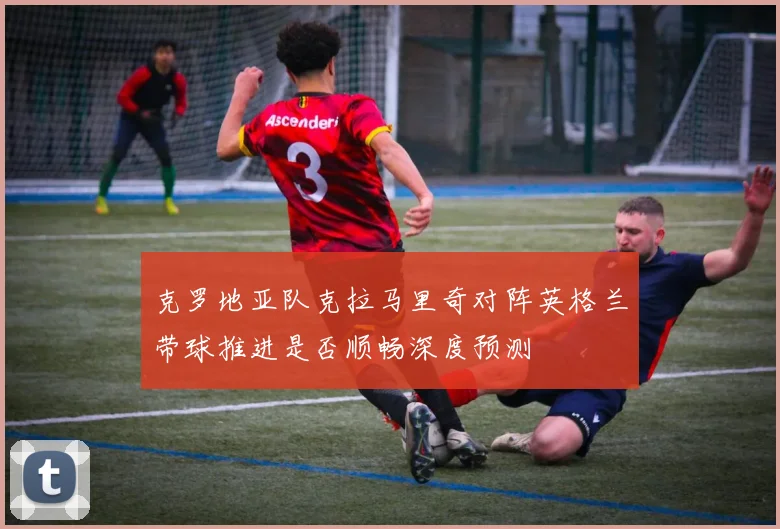 克罗地亚队克拉马里奇对阵英格兰带球推进是否顺畅深度预测