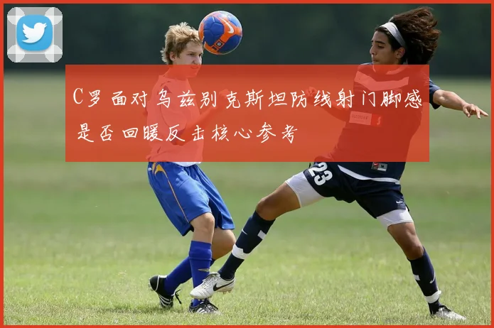 C罗面对乌兹别克斯坦防线射门脚感是否回暖反击核心参考
