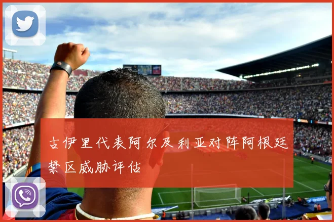 古伊里代表阿尔及利亚对阵阿根廷禁区威胁评估