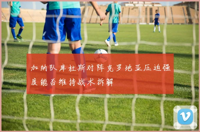 加纳队库杜斯对阵克罗地亚压迫强度能否维持战术拆解