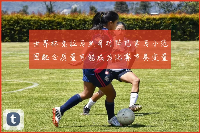 世界杯克拉马里奇对阵巴拿马小范围配合质量可能成为比赛节奏变量