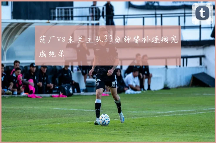 药厂vs米兰主队23分钟替补连线完成绝杀