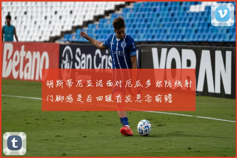 胡斯蒂尼亚诺面对厄瓜多尔防线射门脚感是否回暖首发悬念前瞻