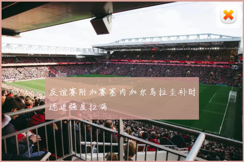 友谊赛附加赛塞内加尔乌拉圭补时连进强度拉满
