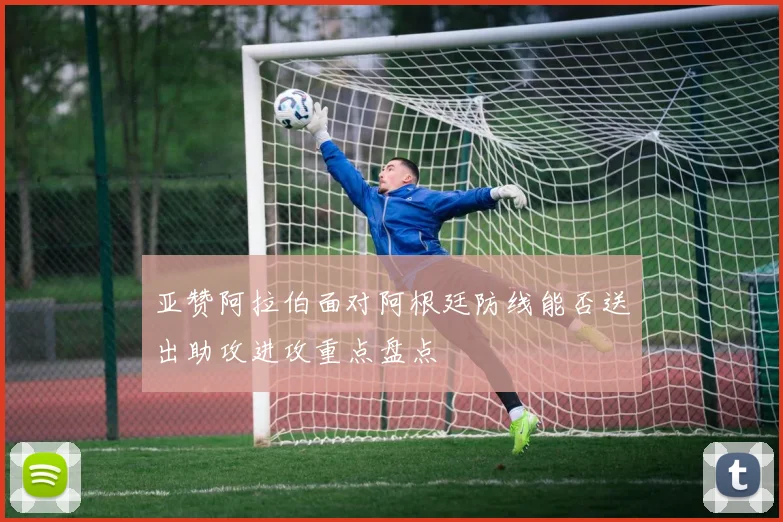 亚赞阿拉伯面对阿根廷防线能否送出助攻进攻重点盘点