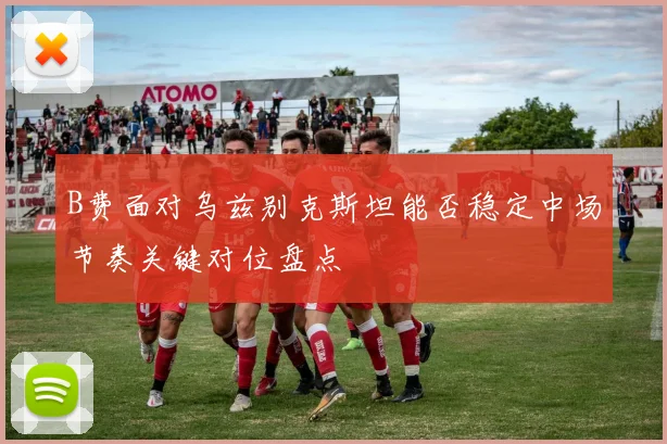 B费面对乌兹别克斯坦能否稳定中场节奏关键对位盘点