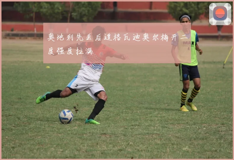 奥地利先丢后追格瓦迪奥尔梅开二度强度拉满