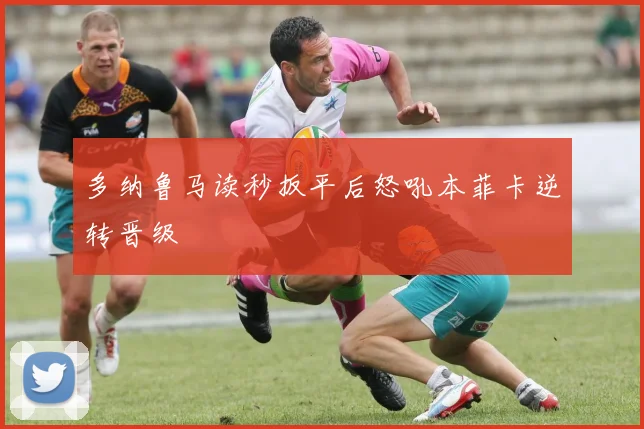 多纳鲁马读秒扳平后怒吼本菲卡逆转晋级