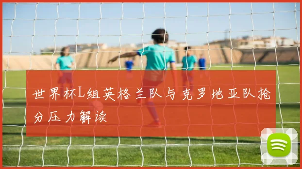 世界杯L组英格兰队与克罗地亚队抢分压力解读