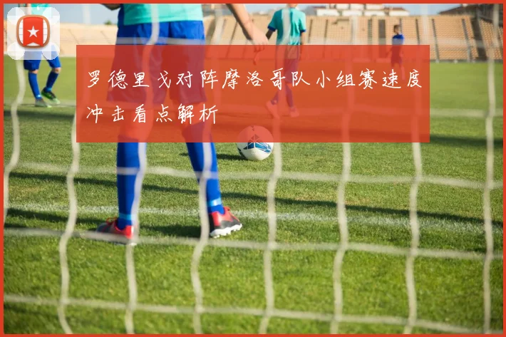 罗德里戈对阵摩洛哥队小组赛速度冲击看点解析